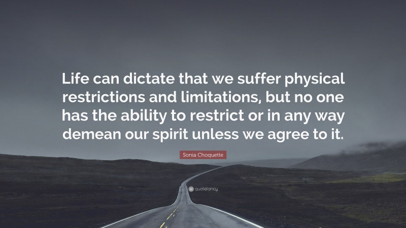 Sonia Choquette Quote: “Life can dictate that we suffer physical restrictions and limitations, but no one has the ability to restrict or in any way demean our spirit unless we agree to it.”