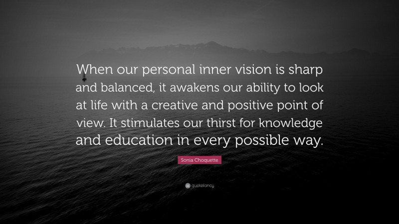 Sonia Choquette Quote: “When our personal inner vision is sharp and balanced, it awakens our ability to look at life with a creative and positive point of view. It stimulates our thirst for knowledge and education in every possible way.”
