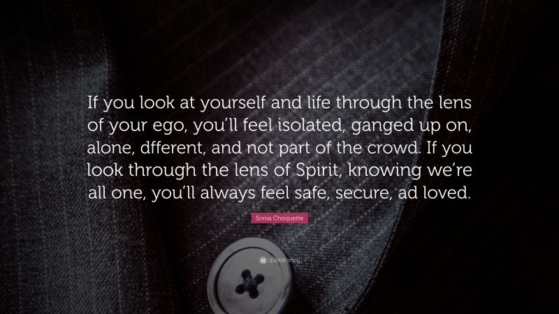 Sonia Choquette Quote: “If you look at yourself and life through the lens of your ego, you’ll feel isolated, ganged up on, alone, dfferent, and not part of the crowd. If you look through the lens of Spirit, knowing we’re all one, you’ll always feel safe, secure, ad loved.”