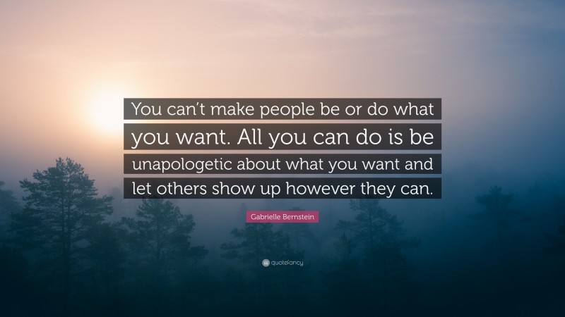 Gabrielle Bernstein Quote: “You can’t make people be or do what you want. All you can do is be unapologetic about what you want and let others show up however they can.”