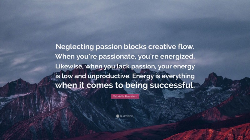 Gabrielle Bernstein Quote: “Neglecting passion blocks creative flow. When you’re passionate, you’re energized. Likewise, when you lack passion, your energy is low and unproductive. Energy is everything when it comes to being successful.”