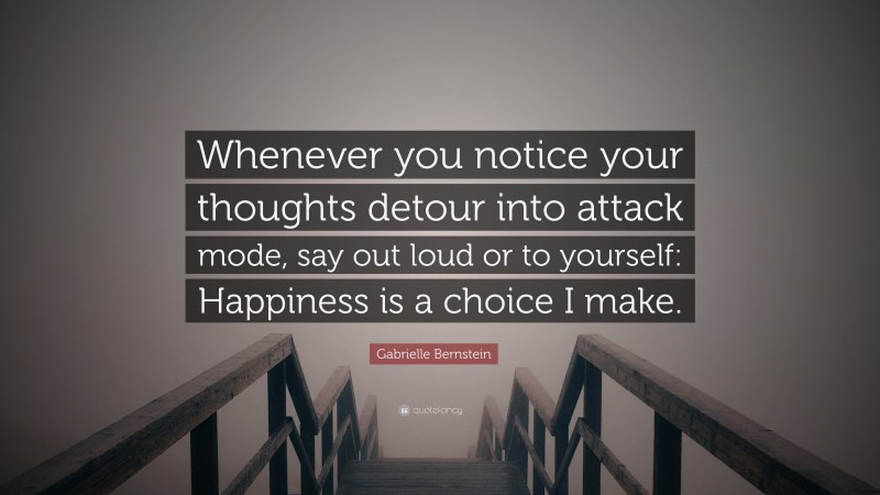 Gabrielle Bernstein Quote: “Whenever you notice your thoughts detour into attack mode, say out loud or to yourself: Happiness is a choice I make.”