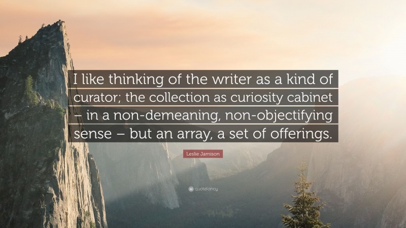 Leslie Jamison Quote: “I like thinking of the writer as a kind of curator; the collection as curiosity cabinet – in a non-demeaning, non-objectifying sense – but an array, a set of offerings.”