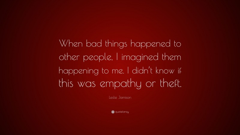 Leslie Jamison Quote: “When bad things happened to other people, I imagined them happening to me. I didn’t know if this was empathy or theft.”