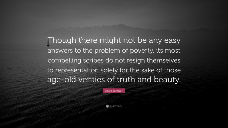 Leslie Jamison Quote: “Though there might not be any easy answers to the problem of poverty, its most compelling scribes do not resign themselves to representation solely for the sake of those age-old verities of truth and beauty.”