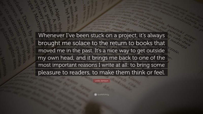 Leslie Jamison Quote: “Whenever I’ve been stuck on a project, it’s always brought me solace to the return to books that moved me in the past. It’s a nice way to get outside my own head; and it brings me back to one of the most important reasons I write at all: to bring some pleasure to readers, to make them think or feel.”