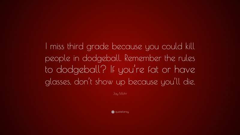 Jay Mohr Quote: “I miss third grade because you could kill people in dodgeball. Remember the rules to dodgeball? If you’re fat or have glasses, don’t show up because you’ll die.”