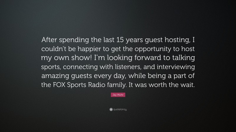 Jay Mohr Quote: “After spending the last 15 years guest hosting, I couldn’t be happier to get the opportunity to host my own show! I’m looking forward to talking sports, connecting with listeners, and interviewing amazing guests every day, while being a part of the FOX Sports Radio family. It was worth the wait.”