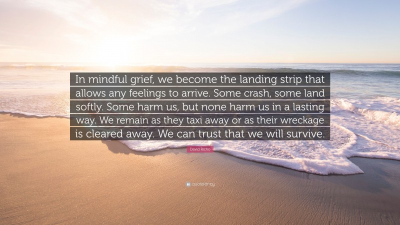 David Richo Quote: “In mindful grief, we become the landing strip that allows any feelings to arrive. Some crash, some land softly. Some harm us, but none harm us in a lasting way. We remain as they taxi away or as their wreckage is cleared away. We can trust that we will survive.”