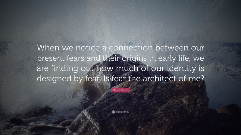 David Richo Quote: “When we notice a connection between our present fears and their origins in early life, we are finding out how much of our identity is designed by fear. Is fear the architect of me?”