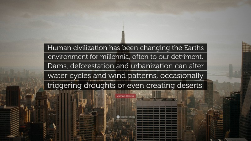 Jamais Cascio Quote: “Human civilization has been changing the Earths environment for millennia, often to our detriment. Dams, deforestation and urbanization can alter water cycles and wind patterns, occasionally triggering droughts or even creating deserts.”