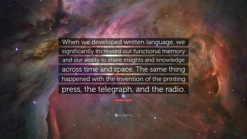 Jamais Cascio Quote: “When we developed written language, we significantly increased our functional memory and our ability to share insights and knowledge across time and space. The same thing happened with the invention of the printing press, the telegraph, and the radio.”