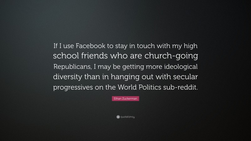 Ethan Zuckerman Quote: “If I use Facebook to stay in touch with my high school friends who are church-going Republicans, I may be getting more ideological diversity than in hanging out with secular progressives on the World Politics sub-reddit.”