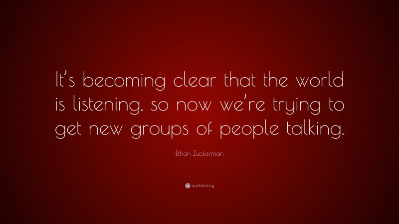 Ethan Zuckerman Quote: “It’s becoming clear that the world is listening, so now we’re trying to get new groups of people talking.”