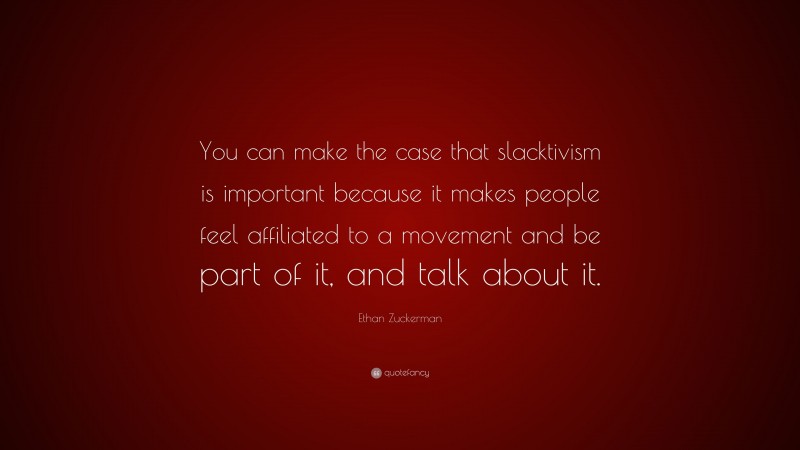Ethan Zuckerman Quote: “You can make the case that slacktivism is important because it makes people feel affiliated to a movement and be part of it, and talk about it.”