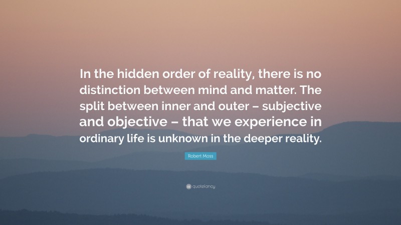 Robert Moss Quote: “In the hidden order of reality, there is no distinction between mind and matter. The split between inner and outer – subjective and objective – that we experience in ordinary life is unknown in the deeper reality.”