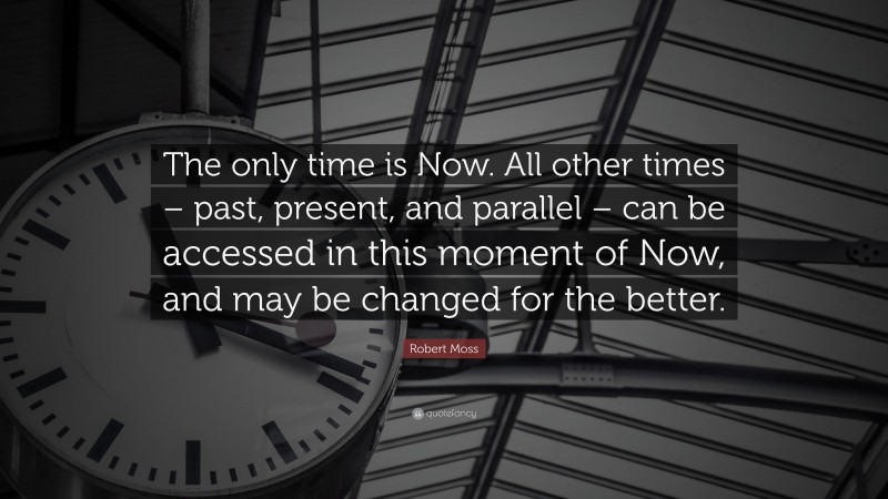 Robert Moss Quote: “The only time is Now. All other times – past, present, and parallel – can be accessed in this moment of Now, and may be changed for the better.”