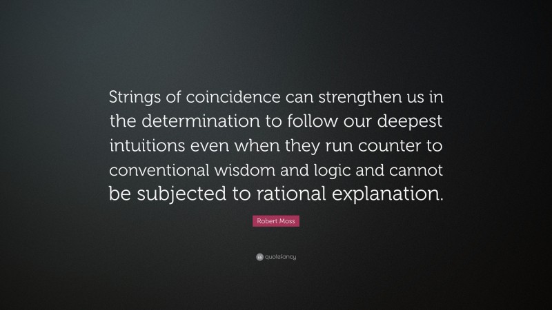 Robert Moss Quote: “Strings of coincidence can strengthen us in the determination to follow our deepest intuitions even when they run counter to conventional wisdom and logic and cannot be subjected to rational explanation.”