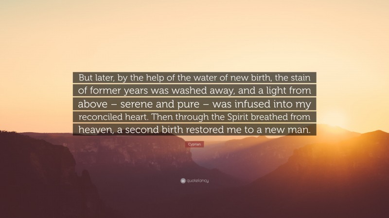 Cyprian Quote: “But later, by the help of the water of new birth, the stain of former years was washed away, and a light from above – serene and pure – was infused into my reconciled heart. Then through the Spirit breathed from heaven, a second birth restored me to a new man.”