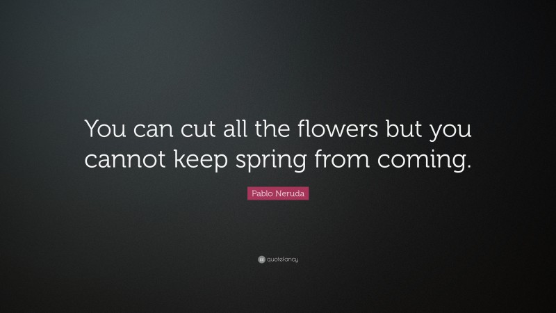 Pablo Neruda Quote: “You can cut all the flowers but you cannot keep spring from coming.”