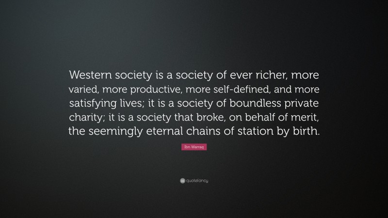 Ibn Warraq Quote: “Western society is a society of ever richer, more varied, more productive, more self-defined, and more satisfying lives; it is a society of boundless private charity; it is a society that broke, on behalf of merit, the seemingly eternal chains of station by birth.”