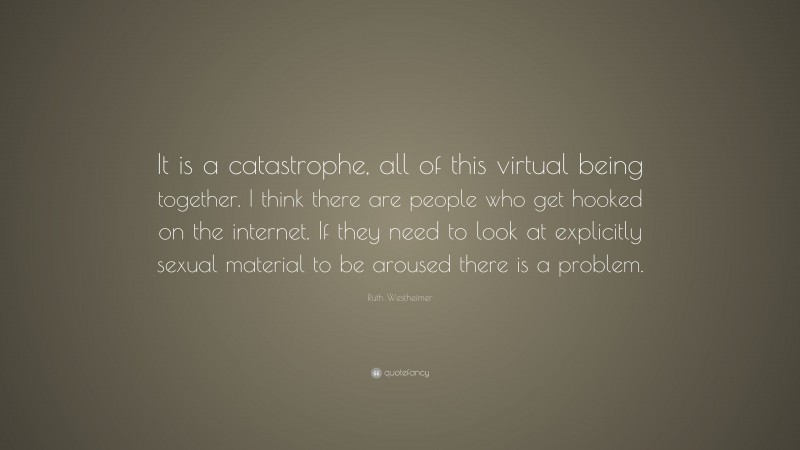 Ruth Westheimer Quote: “It is a catastrophe, all of this virtual being together. I think there are people who get hooked on the internet. If they need to look at explicitly sexual material to be aroused there is a problem.”