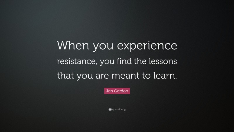 Jon Gordon Quote: “When you experience resistance, you find the lessons that you are meant to learn.”