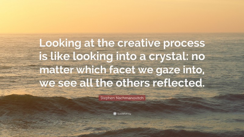 Stephen Nachmanovitch Quote: “Looking at the creative process is like looking into a crystal: no matter which facet we gaze into, we see all the others reflected.”