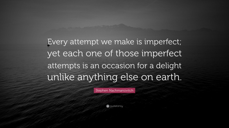 Stephen Nachmanovitch Quote: “Every attempt we make is imperfect; yet each one of those imperfect attempts is an occasion for a delight unlike anything else on earth.”