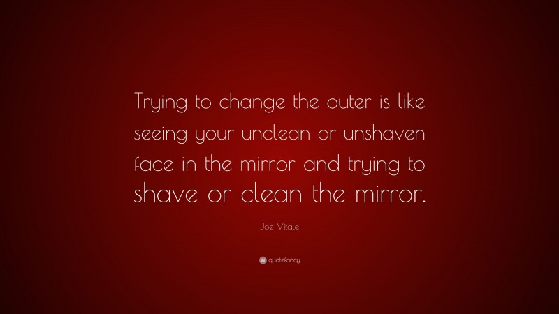 Joe Vitale Quote: “Trying to change the outer is like seeing your unclean or unshaven face in the mirror and trying to shave or clean the mirror.”
