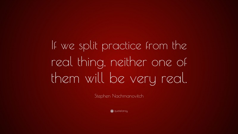 Stephen Nachmanovitch Quote: “If we split practice from the real thing, neither one of them will be very real.”