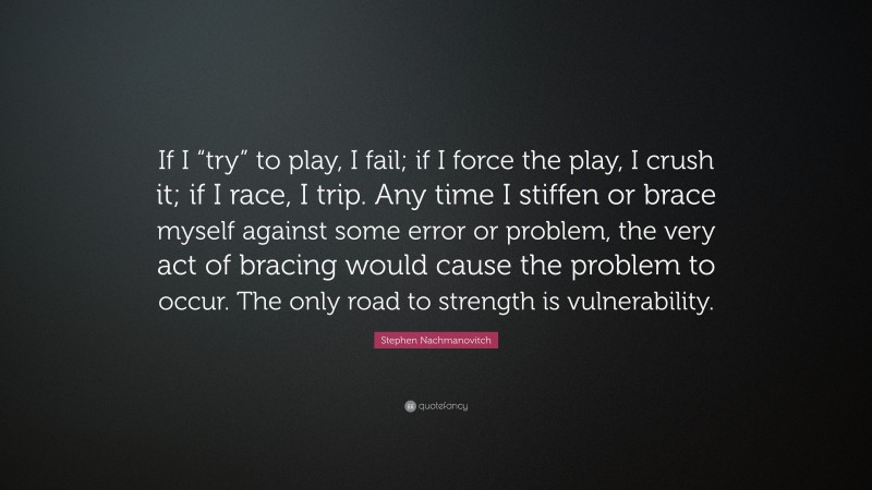 Stephen Nachmanovitch Quote: “If I “try” to play, I fail; if I force the play, I crush it; if I race, I trip. Any time I stiffen or brace myself against some error or problem, the very act of bracing would cause the problem to occur. The only road to strength is vulnerability.”