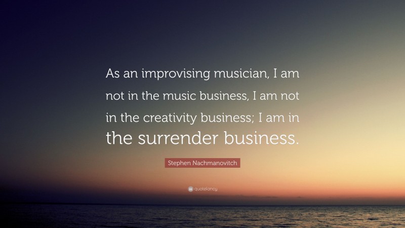 Stephen Nachmanovitch Quote: “As an improvising musician, I am not in the music business, I am not in the creativity business; I am in the surrender business.”