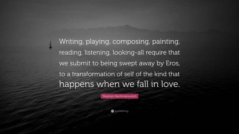 Stephen Nachmanovitch Quote: “Writing, playing, composing, painting, reading, listening, looking-all require that we submit to being swept away by Eros, to a transformation of self of the kind that happens when we fall in love.”