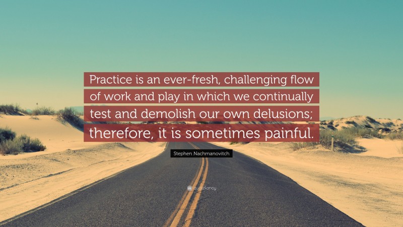 Stephen Nachmanovitch Quote: “Practice is an ever-fresh, challenging flow of work and play in which we continually test and demolish our own delusions; therefore, it is sometimes painful.”