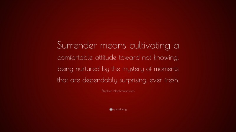 Stephen Nachmanovitch Quote: “Surrender means cultivating a comfortable attitude toward not knowing, being nurtured by the mystery of moments that are dependably surprising, ever fresh.”