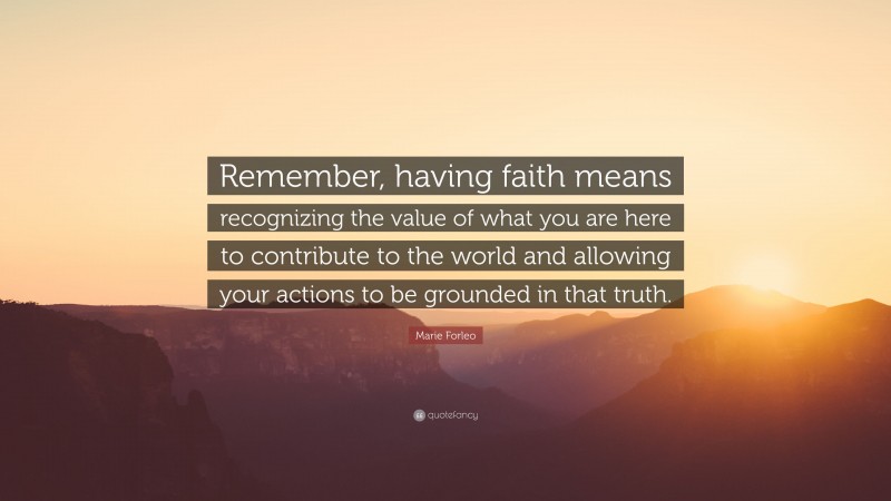 Marie Forleo Quote: “Remember, having faith means recognizing the value of what you are here to contribute to the world and allowing your actions to be grounded in that truth.”