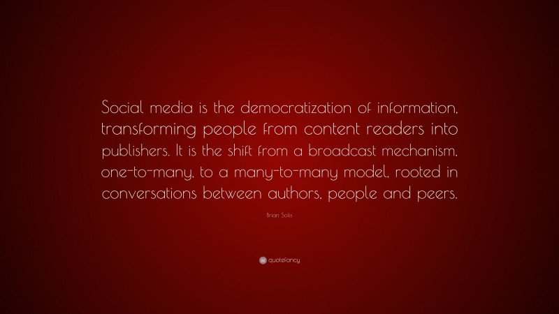 Brian Solis Quote: “Social media is the democratization of information, transforming people from content readers into publishers. It is the shift from a broadcast mechanism, one-to-many, to a many-to-many model, rooted in conversations between authors, people and peers.”