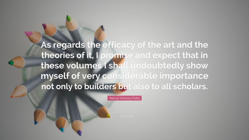 Marcus Vitruvius Pollio Quote: “As regards the efficacy of the art and the theories of it, I promise and expect that in these volumes I shall undoubtedly show myself of very considerable importance not only to builders but also to all scholars.”