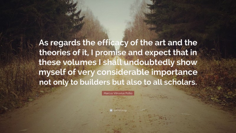 Marcus Vitruvius Pollio Quote: “As regards the efficacy of the art and the theories of it, I promise and expect that in these volumes I shall undoubtedly show myself of very considerable importance not only to builders but also to all scholars.”