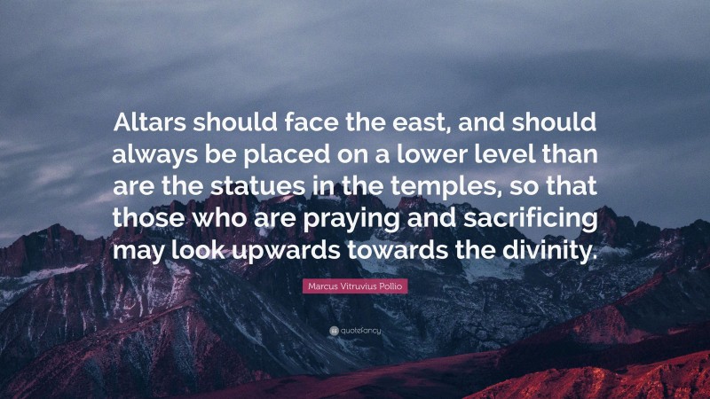 Marcus Vitruvius Pollio Quote: “Altars should face the east, and should always be placed on a lower level than are the statues in the temples, so that those who are praying and sacrificing may look upwards towards the divinity.”