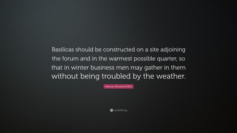 Marcus Vitruvius Pollio Quote: “Basilicas should be constructed on a site adjoining the forum and in the warmest possible quarter, so that in winter business men may gather in them without being troubled by the weather.”