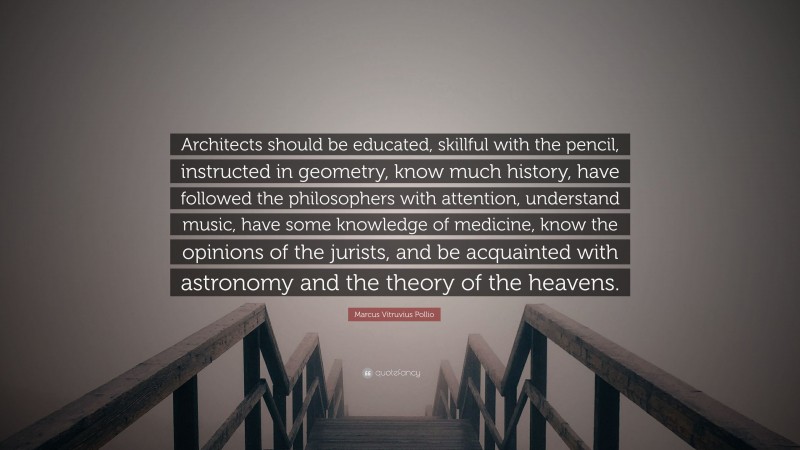Marcus Vitruvius Pollio Quote: “Architects should be educated, skillful with the pencil, instructed in geometry, know much history, have followed the philosophers with attention, understand music, have some knowledge of medicine, know the opinions of the jurists, and be acquainted with astronomy and the theory of the heavens.”