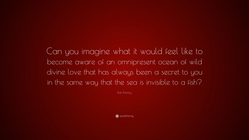 Rob Brezsny Quote: “Can you imagine what it would feel like to become aware of an omnipresent ocean of wild divine love that has always been a secret to you in the same way that the sea is invisible to a fish?”