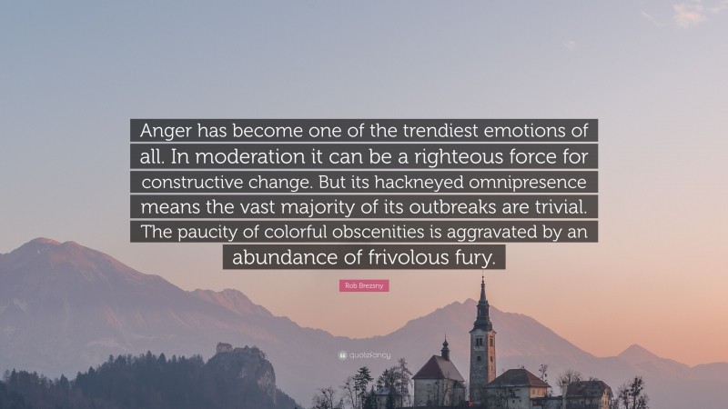 Rob Brezsny Quote: “Anger has become one of the trendiest emotions of all. In moderation it can be a righteous force for constructive change. But its hackneyed omnipresence means the vast majority of its outbreaks are trivial. The paucity of colorful obscenities is aggravated by an abundance of frivolous fury.”