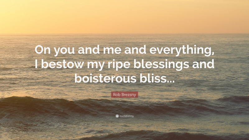 Rob Brezsny Quote: “On you and me and everything, I bestow my ripe blessings and boisterous bliss...”
