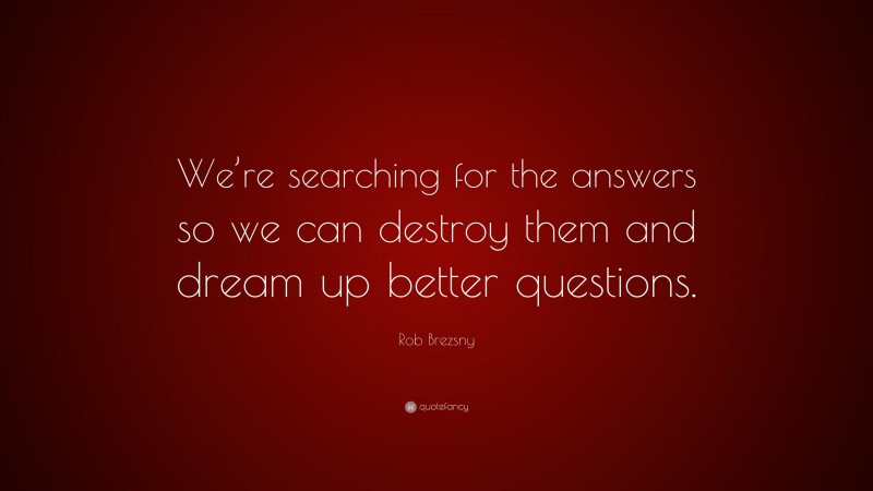 Rob Brezsny Quote: “We’re searching for the answers so we can destroy them and dream up better questions.”