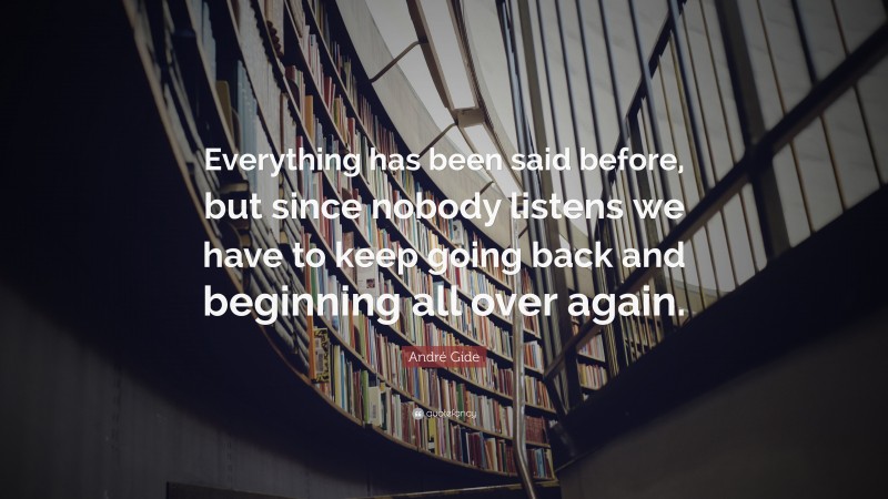 André Gide Quote: “Everything has been said before, but since nobody listens we have to keep going back and beginning all over again.”