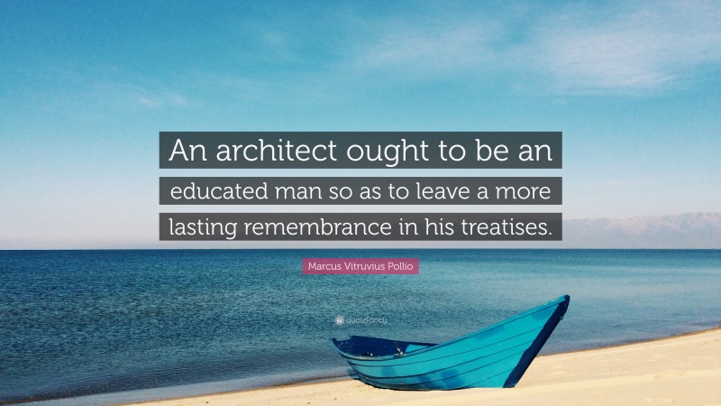 Marcus Vitruvius Pollio Quote: “An architect ought to be an educated man so as to leave a more lasting remembrance in his treatises.”