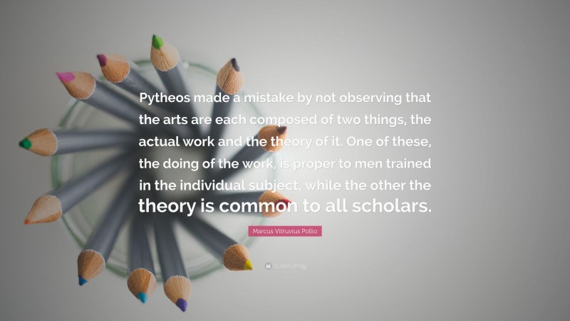 Marcus Vitruvius Pollio Quote: “Pytheos made a mistake by not observing that the arts are each composed of two things, the actual work and the theory of it. One of these, the doing of the work, is proper to men trained in the individual subject, while the other the theory is common to all scholars.”
